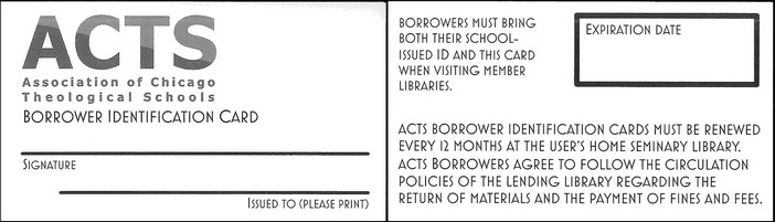 The front of the ACTS Card reads: ACTS Association of Chicago Theological Schools Borrower Identification Card, Signature, Issued To (Please Print). The back of the ACTS card reads: Borrowers must bring both their school-issued ID and this card when visiting member libraries. ACTS borrower identification cards must be renewed every 12 months at the user’s home seminary library. ACTS borrowers agree to follow the circulation policies of the lending library regarding the return of materials and the payment of fines and fees. Expiration Date: